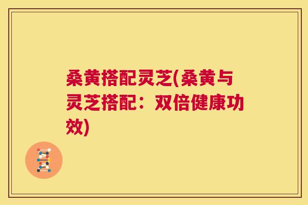 桑黄搭配灵芝(桑黄与灵芝搭配：双倍健康功效)