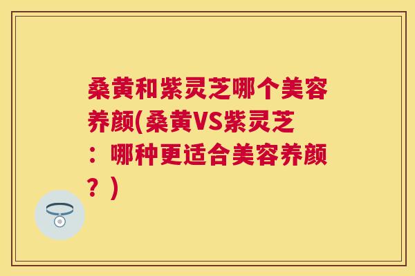 桑黄和紫灵芝哪个美容养颜(桑黄VS紫灵芝：哪种更适合美容养颜？)