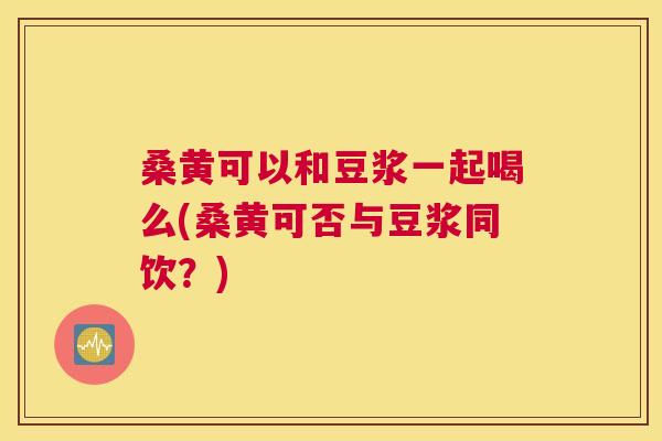 桑黄可以和豆浆一起喝么(桑黄可否与豆浆同饮？)