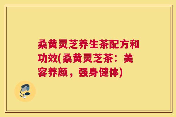 桑黄灵芝养生茶配方和功效(桑黄灵芝茶：美容养颜，强身健体)