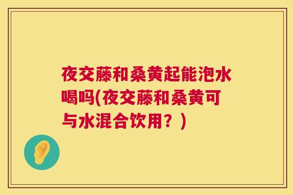 夜交藤和桑黄起能泡水喝吗(夜交藤和桑黄可与水混合饮用？)