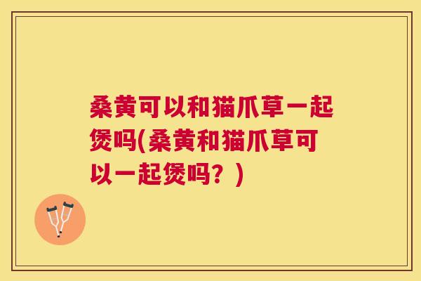 桑黄可以和猫爪草一起煲吗(桑黄和猫爪草可以一起煲吗？)