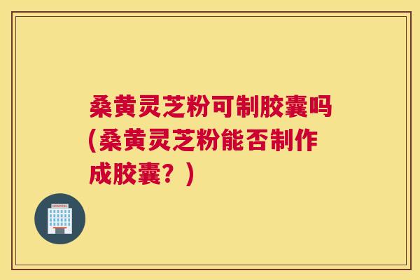 桑黄灵芝粉可制胶囊吗(桑黄灵芝粉能否制作成胶囊？)