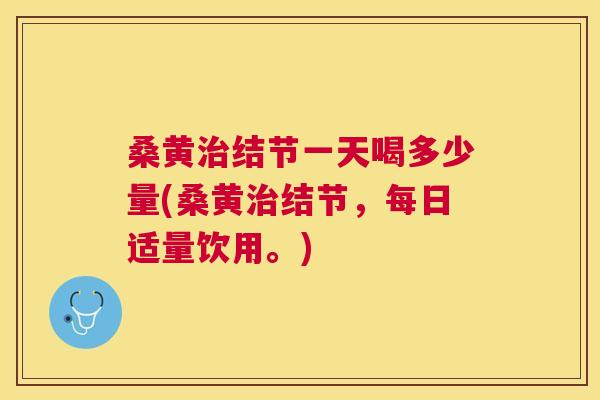 桑黄结节一天喝多少量(桑黄结节，每日适量饮用。)