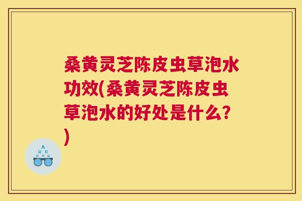 桑黄灵芝陈皮虫草泡水功效(桑黄灵芝陈皮虫草泡水的好处是什么？)