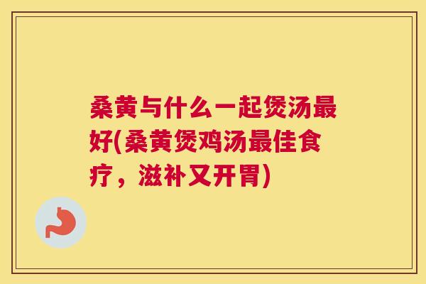 桑黄与什么一起煲汤好(桑黄煲鸡汤佳食疗，滋补又开胃)