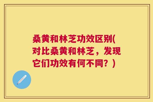 桑黄和林芝功效区别(对比桑黄和林芝，发现它们功效有何不同？)