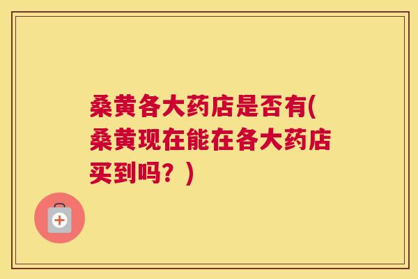桑黄各大药店是否有(桑黄现在能在各大药店买到吗？)