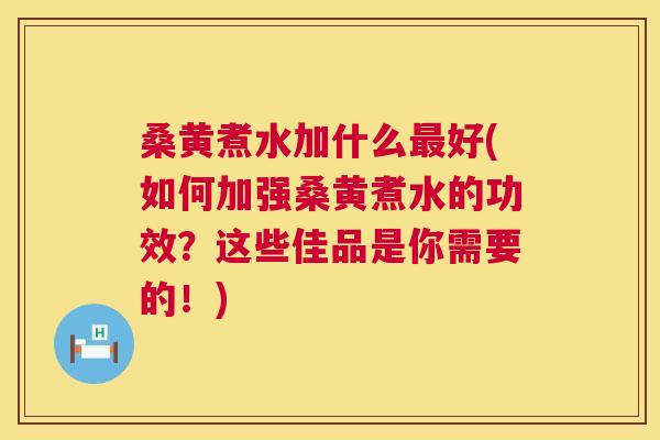 桑黄煮水加什么好(如何加强桑黄煮水的功效？这些佳品是你需要的！)