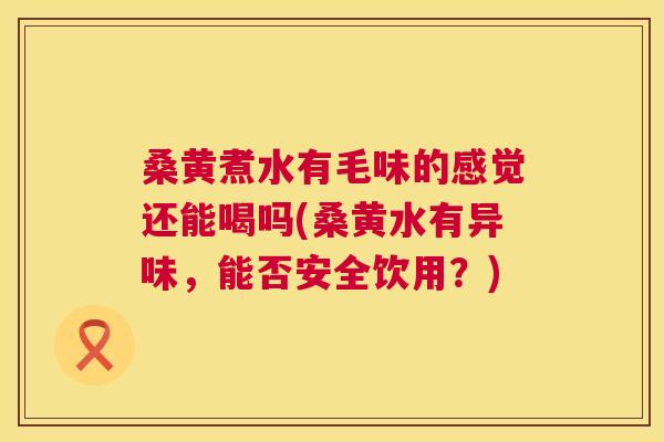 桑黄煮水有毛味的感觉还能喝吗(桑黄水有异味，能否安全饮用？)