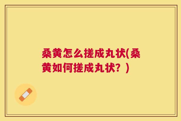 桑黄怎么搓成丸状(桑黄如何搓成丸状？)