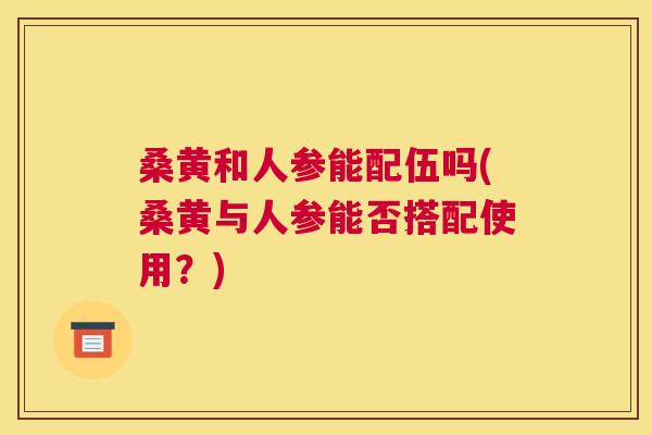 桑黄和人参能配伍吗(桑黄与人参能否搭配使用？)