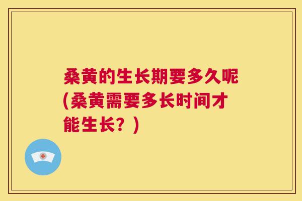 桑黄的生长期要多久呢(桑黄需要多长时间才能生长？)