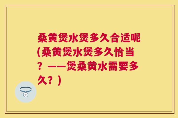 桑黄煲水煲多久合适呢(桑黄煲水煲多久恰当？——煲桑黄水需要多久？)