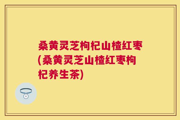 桑黄灵芝枸杞山楂红枣(桑黄灵芝山楂红枣枸杞养生茶)