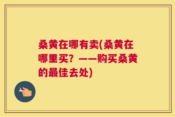 桑黄在哪有卖(桑黄在哪里买？——购买桑黄的佳去处)