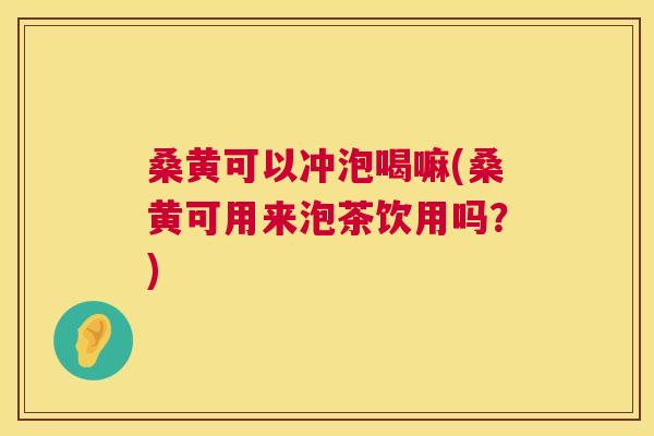 桑黄可以冲泡喝嘛(桑黄可用来泡茶饮用吗？)