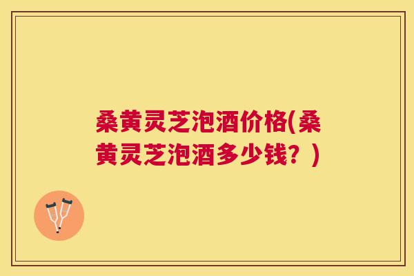 桑黄灵芝泡酒价格(桑黄灵芝泡酒多少钱？)