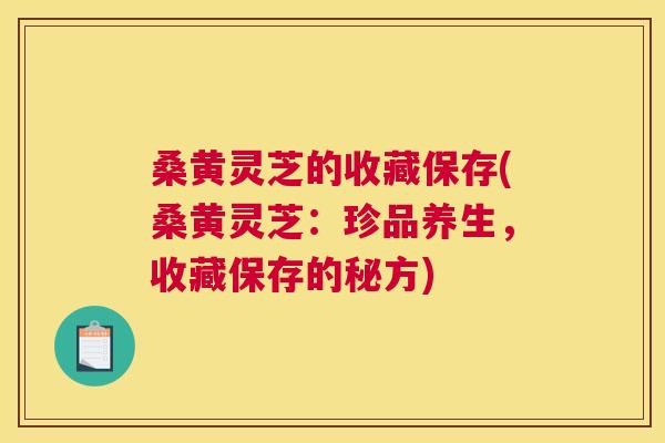 桑黄灵芝的收藏保存(桑黄灵芝：珍品养生，收藏保存的秘方)