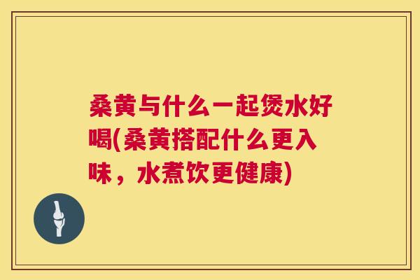 桑黄与什么一起煲水好喝(桑黄搭配什么更入味，水煮饮更健康)