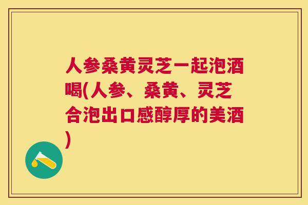 人参桑黄灵芝一起泡酒喝(人参、桑黄、灵芝合泡出口感醇厚的美酒)