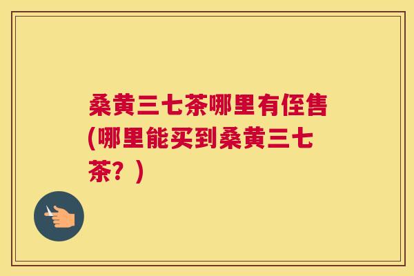 桑黄三七茶哪里有侄售(哪里能买到桑黄三七茶？)