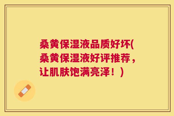 桑黄保湿液品质好坏(桑黄保湿液好评推荐，让饱满亮泽！)