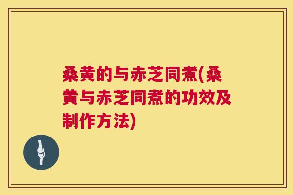 桑黄的与赤芝同煮(桑黄与赤芝同煮的功效及制作方法)
