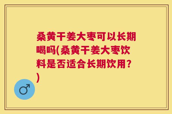 桑黄干姜大枣可以长期喝吗(桑黄干姜大枣饮料是否适合长期饮用？)