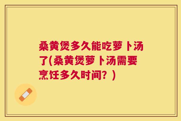 桑黄煲多久能吃萝卜汤了(桑黄煲萝卜汤需要烹饪多久时间？)