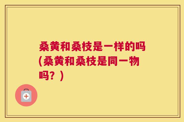 桑黄和桑枝是一样的吗(桑黄和桑枝是同一物吗？)