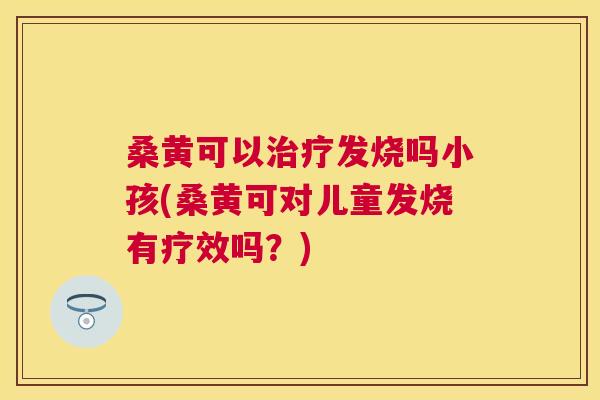 桑黄可以发烧吗小孩(桑黄可对儿童发烧有疗效吗？)