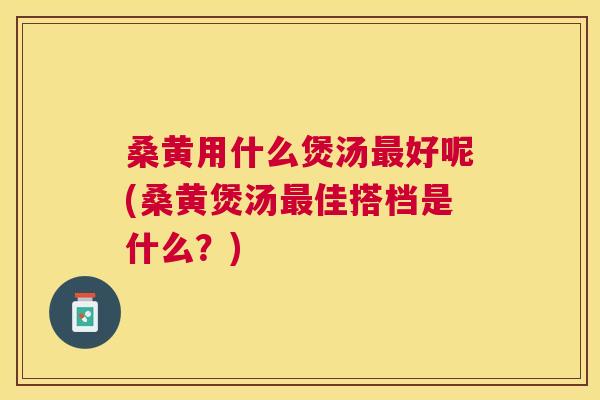 桑黄用什么煲汤好呢(桑黄煲汤佳搭档是什么？)