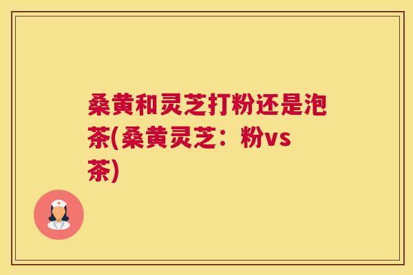 桑黄和灵芝打粉还是泡茶(桑黄灵芝：粉vs茶)