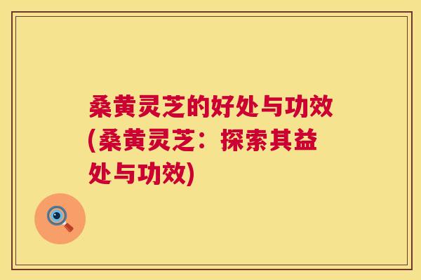桑黄灵芝的好处与功效(桑黄灵芝：探索其益处与功效)