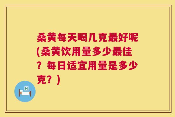 桑黄每天喝几克好呢(桑黄饮用量多少佳？每日适宜用量是多少克？)