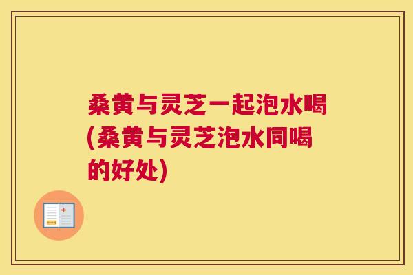 桑黄与灵芝一起泡水喝(桑黄与灵芝泡水同喝的好处)