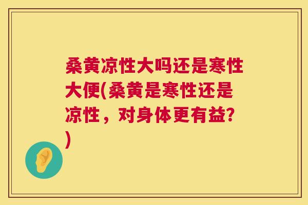 桑黄凉性大吗还是寒性大便(桑黄是寒性还是凉性，对身体更有益？)