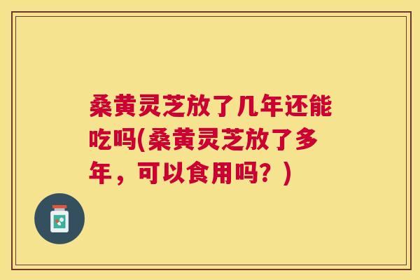 桑黄灵芝放了几年还能吃吗(桑黄灵芝放了多年，可以食用吗？)