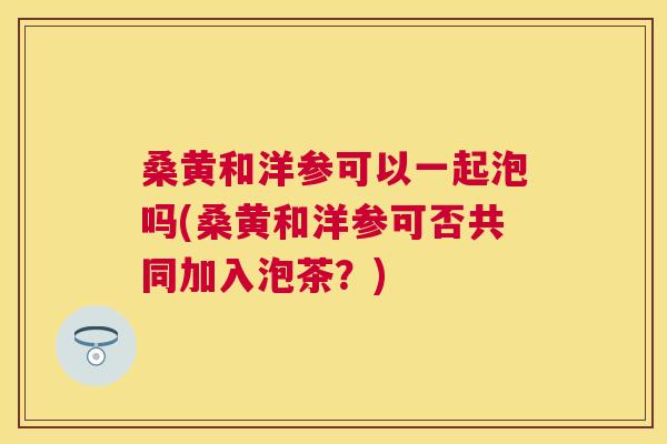 桑黄和洋参可以一起泡吗(桑黄和洋参可否共同加入泡茶？)