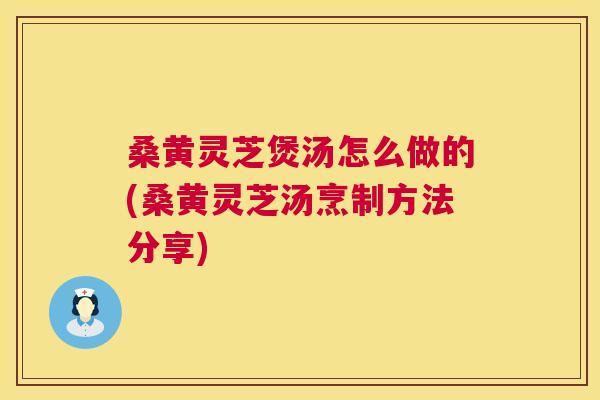 桑黄灵芝煲汤怎么做的(桑黄灵芝汤烹制方法分享)