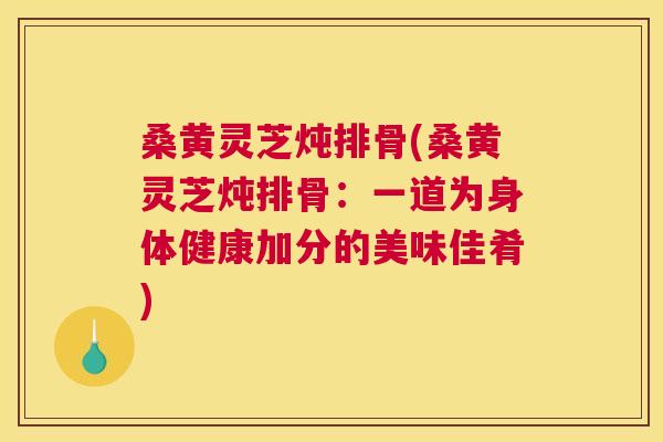 桑黄灵芝炖排骨(桑黄灵芝炖排骨：一道为身体健康加分的美味佳肴)