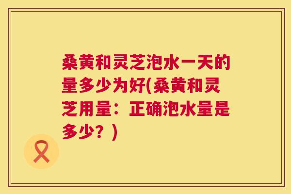 桑黄和灵芝泡水一天的量多少为好(桑黄和灵芝用量：正确泡水量是多少？)