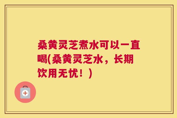 桑黄灵芝煮水可以一直喝(桑黄灵芝水，长期饮用无忧！)