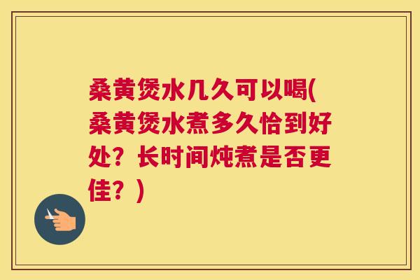 桑黄煲水几久可以喝(桑黄煲水煮多久恰到好处？长时间炖煮是否更佳？)