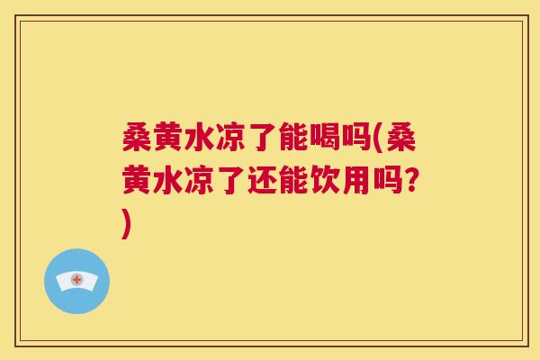 桑黄水凉了能喝吗(桑黄水凉了还能饮用吗？)