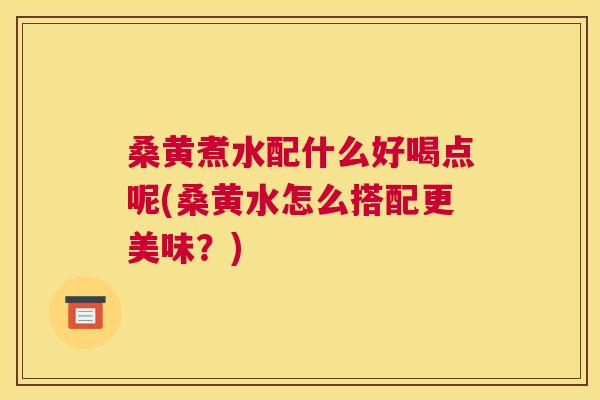 桑黄煮水配什么好喝点呢(桑黄水怎么搭配更美味？)