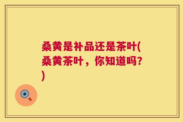 桑黄是补品还是茶叶(桑黄茶叶，你知道吗？)
