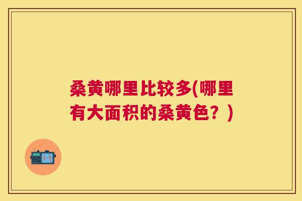 桑黄哪里比较多(哪里有大面积的桑黄色？)