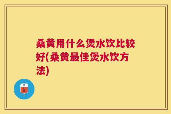 桑黄用什么煲水饮比较好(桑黄佳煲水饮方法)